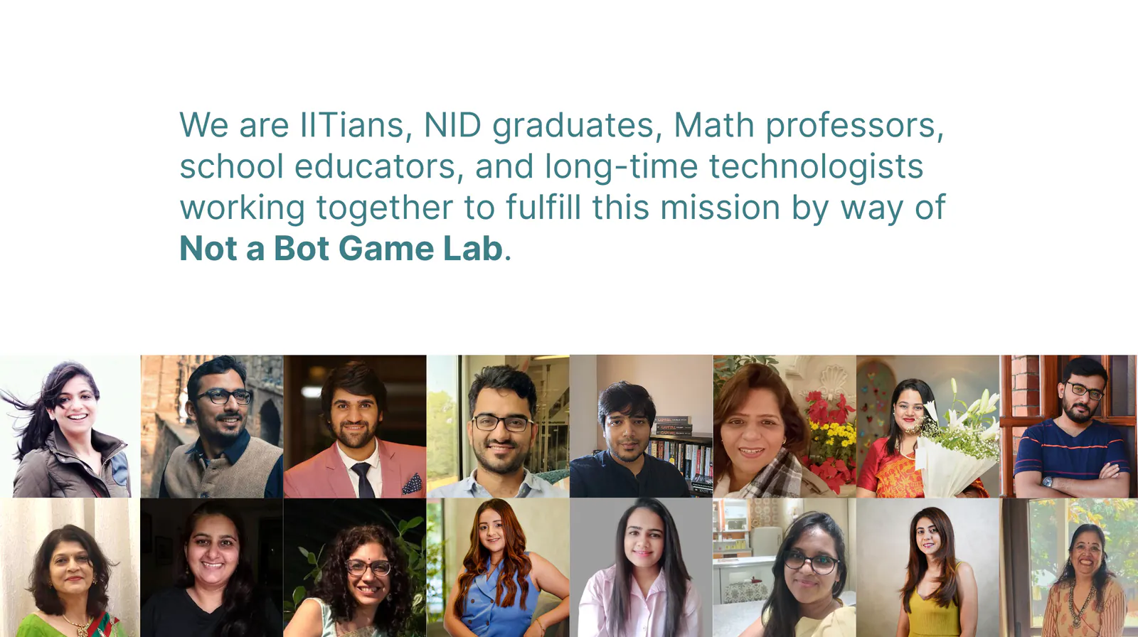 We are IITians, NID graduates, Math professors, school educators, and long-time technologists working together to fulfill this mission by way of Not a Bot Game Lab. Photos of the team.